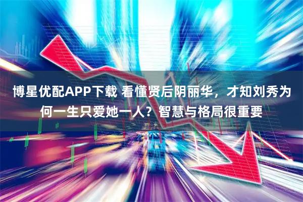 博星优配APP下载 看懂贤后阴丽华，才知刘秀为何一生只爱她一人？智慧与格局很重要