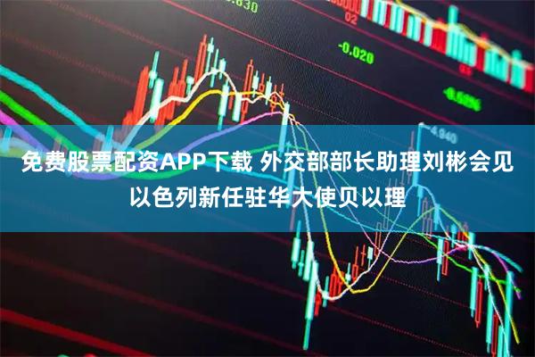 免费股票配资APP下载 外交部部长助理刘彬会见以色列新任驻华大使贝以理