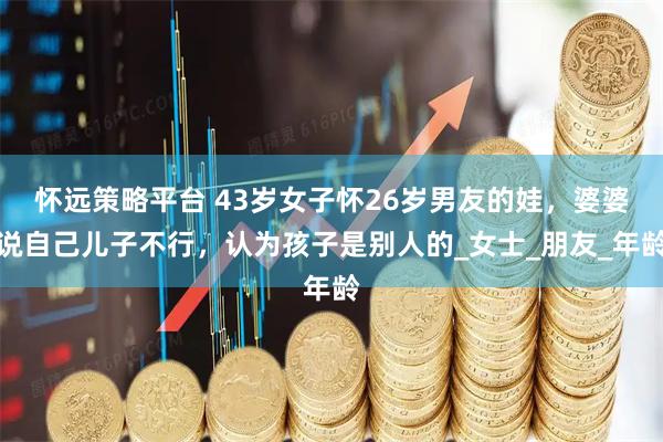 怀远策略平台 43岁女子怀26岁男友的娃，婆婆说自己儿子不行，认为孩子是别人的_女士_朋友_年龄