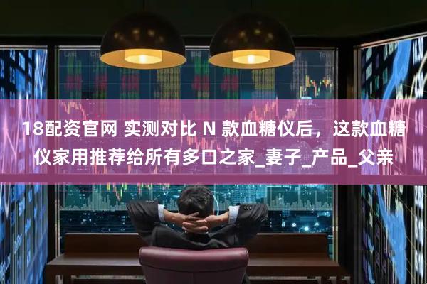 18配资官网 实测对比 N 款血糖仪后，这款血糖仪家用推荐给所有多口之家_妻子_产品_父亲