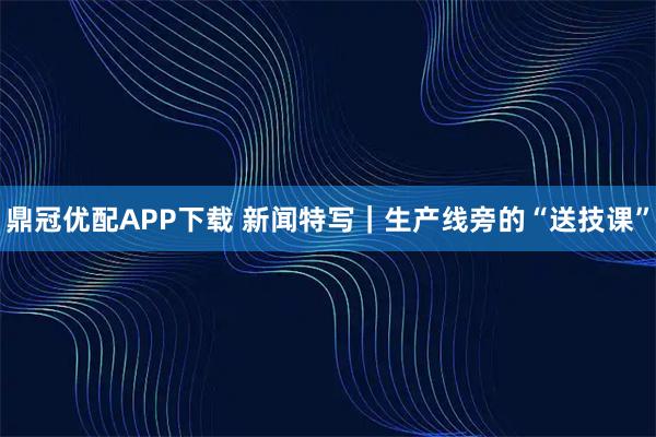 鼎冠优配APP下载 新闻特写｜生产线旁的“送技课”