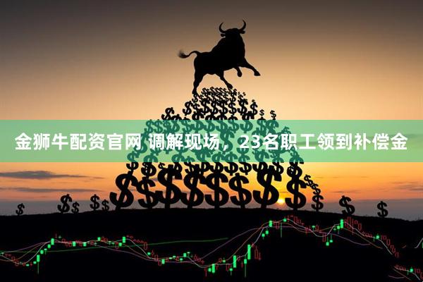 金狮牛配资官网 调解现场，23名职工领到补偿金