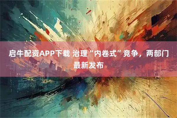 启牛配资APP下载 治理“内卷式”竞争，两部门最新发布