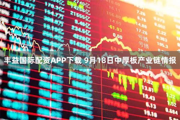 丰益国际配资APP下载 9月18日中厚板产业链情报