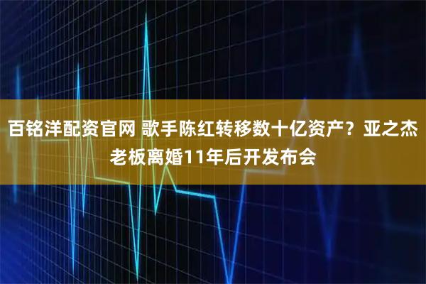 百铭洋配资官网 歌手陈红转移数十亿资产？亚之杰老板离婚11年后开发布会