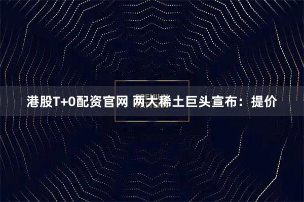 港股T+0配资官网 两大稀土巨头宣布：提价