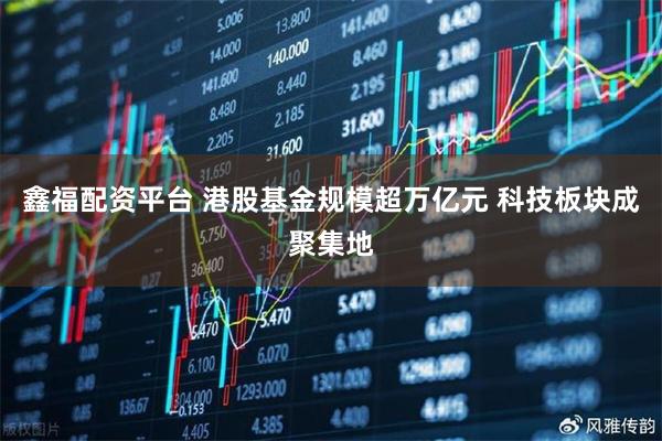 鑫福配资平台 港股基金规模超万亿元 科技板块成聚集地