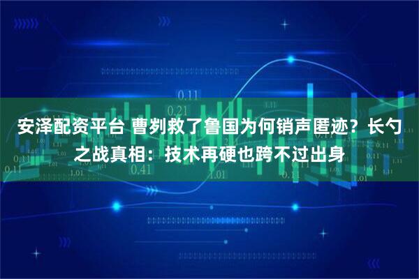 安泽配资平台 曹刿救了鲁国为何销声匿迹？长勺之战真相：技术再硬也跨不过出身
