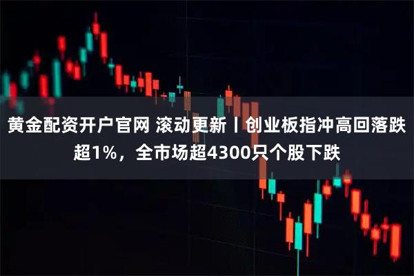 黄金配资开户官网 滚动更新丨创业板指冲高回落跌超1%，全市场超4300只个股下跌