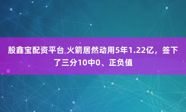 股鑫宝配资平台 火箭居然动用5年1.22亿，签下了三分10中0、正负值