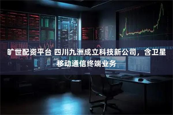 旷世配资平台 四川九洲成立科技新公司，含卫星移动通信终端业务