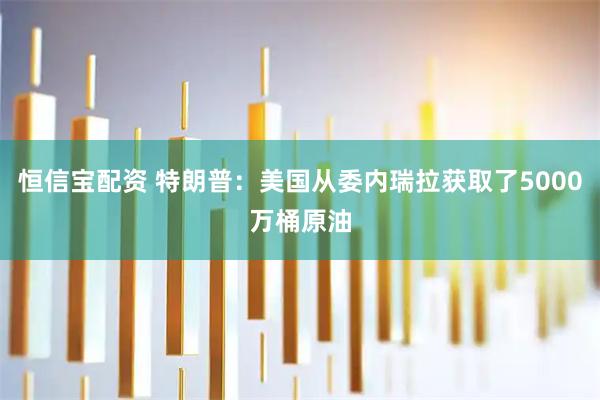 恒信宝配资 特朗普：美国从委内瑞拉获取了5000万桶原油