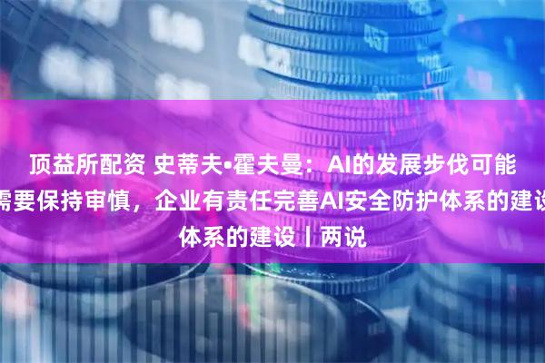 顶益所配资 史蒂夫•霍夫曼：AI的发展步伐可能过快，需要保持审慎，企业有责任完善AI安全防护体系的建设丨两说