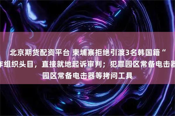 北京期货配资平台 柬埔寨拒绝引渡3名韩国籍“杀猪盘”电诈组织头目，直接就地起诉审判；犯罪园区常备电击器等拷问工具