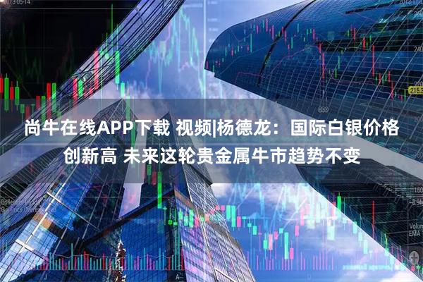 尚牛在线APP下载 视频|杨德龙：国际白银价格创新高 未来这轮贵金属牛市趋势不变
